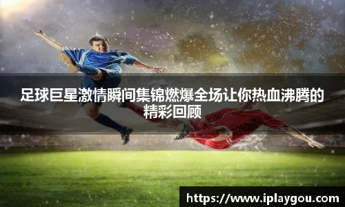 足球巨星激情瞬间集锦燃爆全场让你热血沸腾的精彩回顾